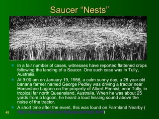 Saucer “Nests” In a fair number of cases, witnesses have reported flattened crops following the landing of a Saucer. One such case was in Tully, Australia At 9:00 am on January 19, 1966, a calm sunny day, a 28 year old banana farmer named George Pedley was driving a tractor near Horseshoe Lagoon on the property of Albert Pennisi, near Tully, in tropical far north Queensland, Australia. When he was about 25 yards from a lagoon, he heard a loud hissing sound above the noise of the tractor.  A short time after the event, this was found on Farmland Nearby ( http://ufocasebook.com/tullysaucernest.html ) 