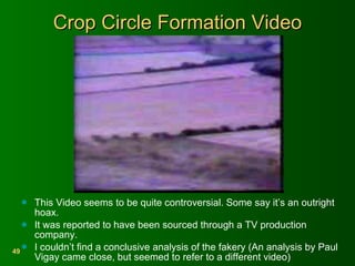 Crop Circle Formation Video This Video seems to be quite controversial. Some say it’s an outright hoax. It was reported to have been sourced through a TV production company. I couldn’t find a conclusive analysis of the fakery (An analysis by Paul Vigay came close, but seemed to refer to a different video) 