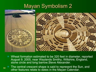 Mayan Symbolism 2 Wheat formation estimated to be 320 feet in diameter, reported August 9, 2005, near Waylands Smithy, Wiltshire, England, stone circle and long barrow.Steve Alexander. The central crescent shape is said to represent the Sun, and other features relate to dates in the Mayan Calendar. 