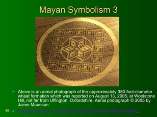 Mayan Symbolism 3 Above is an aerial photograph of the approximately 350-foot-diameter wheat formation which was reported on August 13, 2005, at Woolstone Hill, not far from Uffington, Oxfordshire. Aerial photograph © 2005 by Jaime Maussan.  It appears to be a complicated representation of Mayan Dates . 