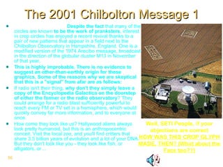 The 2001 Chilbolton Message 1 From the SETI Website  Despite the fact  that many of the circles are known  to be the work of pranksters , interest in crop circles has enjoyed a recent revival thanks to a pair of new patterns that appear in a field next to the Chilbolton Observatory in Hampshire, England. One is a modified version of the 1974 Arecibo message, broadcast in the direction of the globular cluster M13 in November of that year.  This is highly improbable. There is no evidence to suggest an other-than-earthly origin for these graphics. Some of the reasons why we are skeptical that this is a "signal" from afar are as follows:   If radio isn't their thing,  why don't they simply leave a copy of the Encyclopedia Galactica on the doorstep of either the farmer or the radio observatory ? They could arrange for a radio blast sufficiently powerful to reach every FM or TV set in a hemisphere, which would quickly convey far more information, and to everyone at once.  How come they look like us? Hollywood aliens always look pretty humanoid, but this is an anthropocentric conceit. Visit the local zoo, and you'll find critters that share 3.5 billion years of evolution and a lot of your DNA. But they don't look like you - they look like fish, or alligators, or…  Well, SETI People, if your objections are correct HOW WAS THIS CROP GLYPH MADE, THEN? (What about the Face too??) Freddy Silva - Coast to Coast - May 23 2005 