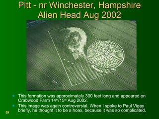 Pitt - nr Winchester, Hampshire Alien Head Aug 2002 This formation was approximately 300 feet long and appeared on Crabwood Farm 14 th /15 th  Aug 2002. This image was again controversial. When I spoke to Paul Vigay briefly, he thought it to be a hoax, because it was so complicated. 