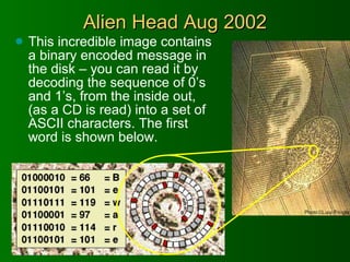 Alien Head Aug 2002 This incredible image contains a binary encoded message in the disk – you can read it by decoding the sequence of 0’s and 1’s, from the inside out, (as a CD is read) into a set of ASCII characters. The first word is shown below. 