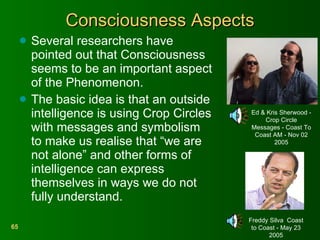 Consciousness Aspects Several researchers have pointed out that Consciousness seems to be an important aspect of the Phenomenon. The basic idea is that an outside intelligence is using Crop Circles with messages and symbolism to make us realise that “we are not alone” and other forms of intelligence can express themselves in ways we do not fully understand. Ed & Kris Sherwood - Crop Circle Messages - Coast To Coast AM - Nov 02 2005 Freddy Silva  Coast to Coast - May 23 2005 