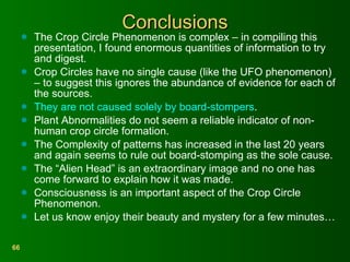 Conclusions The Crop Circle Phenomenon is complex – in compiling this presentation, I found enormous quantities of information to try and digest. Crop Circles have no single cause (like the UFO phenomenon) – to suggest this ignores the abundance of evidence for each of the sources. They are not caused solely by board-stompers . Plant Abnormalities do not seem a reliable indicator of non-human crop circle formation. The Complexity of patterns has increased in the last 20 years and again seems to rule out board-stomping as the sole cause. The “Alien Head” is an extraordinary image and no one has come forward to explain how it was made. Consciousness is an important aspect of the Crop Circle Phenomenon. Let us know enjoy their beauty and mystery for a few minutes… 