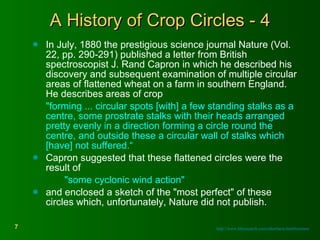 A History of Crop Circles - 4 In July, 1880 the prestigious science journal Nature (Vol. 22, pp. 290-291) published a letter from British spectroscopist J. Rand Capron in which he described his discovery and subsequent examination of multiple circular areas of flattened wheat on a farm in southern England. He describes areas of crop "forming ... circular spots [with] a few standing stalks as a centre, some prostrate stalks with their heads arranged pretty evenly in a direction forming a circle round the centre, and outside these a circular wall of stalks which [have] not suffered.“ Capron suggested that these flattened circles were the result of  "some cyclonic wind action"  and enclosed a sketch of the "most perfect" of these circles which, unfortunately, Nature did not publish. http://www.bltresearch.com/otherfacts.html#notnew 