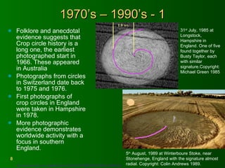 1970’s – 1990’s - 1 Folklore and anecdotal evidence suggests that Crop circle history is a long one, the earliest photographed start in 1966. These appeared in Australia Photographs from circles in Switzerland date back to 1975 and 1976. First photographs of crop circles in England were taken in Hampshire in 1978.  More photographic evidence demonstrates worldwide activity with a focus in southern England. http://easyweb.easynet.co.uk/~pppf6/Research/CropCircle/2003/CROPCIRCLES2003/Colin2003.html   5 th  August, 1989 at Winterboure Stoke, near Stonehenge, England with the signature almost radial. Copyright: Colin Andrews 1989.   31 st  July, 1985 at Longstock, Hampshire in England. One of five found together by Busty Taylor, each with similar signature.Copyright: Michael Green 1985 