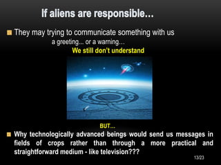 They may trying to communicate something with us
a greeting... or a warning…
We still don’t understand
BUT…
Why technologically advanced beings would send us messages in
fields of crops rather than through a more practical and
straightforward medium - like television???
13/23
 
