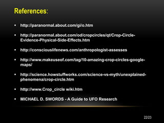References:
 http://paranormal.about.com/gi/o.htm
 http://paranormal.about.com/od/cropcircles/qt/Crop-Circle-
Evidence-Physical-Side-Effects.htm
 http://consciouslifenews.com/anthropologist-assesses
 http://www.makeuseof.com/tag/10-amazing-crop-circles-google-
maps/
 http://science.howstuffworks.com/science-vs-myth/unexplained-
phenomena/crop-circle.htm
 http://www.Crop_circle wiki.htm
 MICHAEL D. SWORDS - A Guide to UFO Research
22/23
 