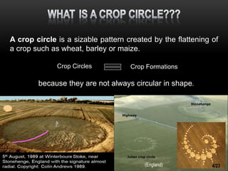 A crop circle is a sizable pattern created by the flattening of
a crop such as wheat, barley or maize.
because they are not always circular in shape.
Crop Circles Crop Formations
(England) 4/23
 