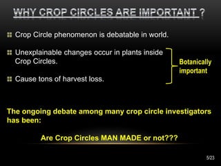 Crop Circle phenomenon is debatable in world.
Unexplainable changes occur in plants inside
Crop Circles.
Cause tons of harvest loss.
The ongoing debate among many crop circle investigators
has been:
Are Crop Circles MAN MADE or not???
Botanically
important
5/23
 