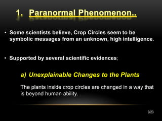 • Some scientists believe, Crop Circles seem to be
symbolic messages from an unknown, high intelligence.
• Supported by several scientific evidences;
a) Unexplainable Changes to the Plants
The plants inside crop circles are changed in a way that
is beyond human ability.
9/23
 