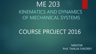 ME 203
KINEMATICS AND DYNAMICS
OF MECHANICAL SYSTEMS
COURSE PROJECT 2016
MENTOR
Prof. TANUJA SHEOREY
 