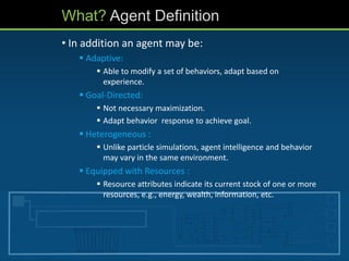 • In addition an agent may be:
 Adaptive:
 Able to modify a set of behaviors, adapt based on
experience.
 Goal-Directed:
 Not necessary maximization.
 Adapt behavior response to achieve goal.
 Heterogeneous :
 Unlike particle simulations, agent intelligence and behavior
may vary in the same environment.
 Equipped with Resources :
 Resource attributes indicate its current stock of one or more
resources, e.g., energy, wealth, information, etc.
What? Agent Definition
 