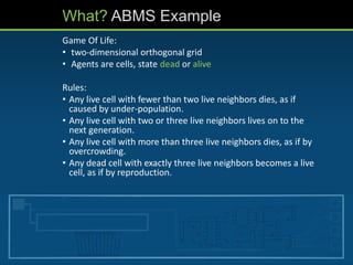 What? ABMS Example
Game Of Life:
• two-dimensional orthogonal grid
• Agents are cells, state dead or alive
Rules:
• Any live cell with fewer than two live neighbors dies, as if
caused by under-population.
• Any live cell with two or three live neighbors lives on to the
next generation.
• Any live cell with more than three live neighbors dies, as if by
overcrowding.
• Any dead cell with exactly three live neighbors becomes a live
cell, as if by reproduction.
 