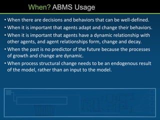 When? ABMS Usage
• When there are decisions and behaviors that can be well-defined.
• When it is important that agents adapt and change their behaviors.
• When it is important that agents have a dynamic relationship with
other agents, and agent relationships form, change and decay.
• When the past is no predictor of the future because the processes
of growth and change are dynamic.
• When process structural change needs to be an endogenous result
of the model, rather than an input to the model.
 