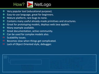 • Very popular tool (educational purpose).
• Easy-to-use language, great for beginners.
• Mature platform, rare bugs to none.
• Contains many useful already-made primitives and structures.
• Great for prototyping models, deploys web Java applets.
• Many example available.
• Great documentation, active community.
• Can be used for complex models also.
• Scalability issues.
• Becomes slow when things get complicated.
• Lack of Object Oriented style, debugger.
How? NetLogo
 