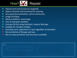 • Popular tool (social sciences targeted).
• Object Oriented and functional for tutoring.
• Very good documentation, active community.
• Usage of Eclipse.
• Mature platform, some bugs.
• Lots of examples available.
• Includes 3D GIS using GeoTools, Imports NetLogo.
• Scalable for complex models.
• Learning curve, experience in Java regardless of examples.
• No connection of ReLogo and Java.
• Not so many primitives and structures available.
How? Repast
 