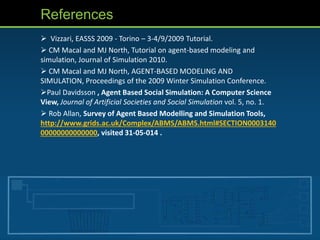 References
 Vizzari, EASSS 2009 - Torino – 3-4/9/2009 Tutorial.
 CM Macal and MJ North, Tutorial on agent-based modeling and
simulation, Journal of Simulation 2010.
 CM Macal and MJ North, AGENT-BASED MODELING AND
SIMULATION, Proceedings of the 2009 Winter Simulation Conference.
Paul Davidsson , Agent Based Social Simulation: A Computer Science
View, Journal of Artificial Societies and Social Simulation vol. 5, no. 1.
 Rob Allan, Survey of Agent Based Modelling and Simulation Tools,
http://www.grids.ac.uk/Complex/ABMS/ABMS.html#SECTION0003140
00000000000000, visited 31-05-014 .
 