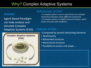 Answer:
Agent Based Paradigm
can help analyze and
simulate Complex
Adaptive Systems (CAS).
Why? Complex Adaptive Systems
Definition(s) of CAS?
• A complex system is one in which there are multiple
interactions between many different components
• A complex system is a highly structured system, which
shows structure with variations…
Features of CAS:
• Composed by several interacting elements
• Nonlinearity
• Networked structure
• Hierarchical structure
• Possibility to evolve and adapt …
 