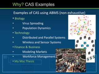 Why? CAS Examples
Examples of CAS using ABMS (non exhaustive)
• Biology
• Virus Spreading
• Population Dynamics
• Technology
• Distributed and Parallel Systems
• Wireless and Sensor Systems
• Finance & Business
• Modeling Markets
• Workforce Management
• My Msc Thesis
 