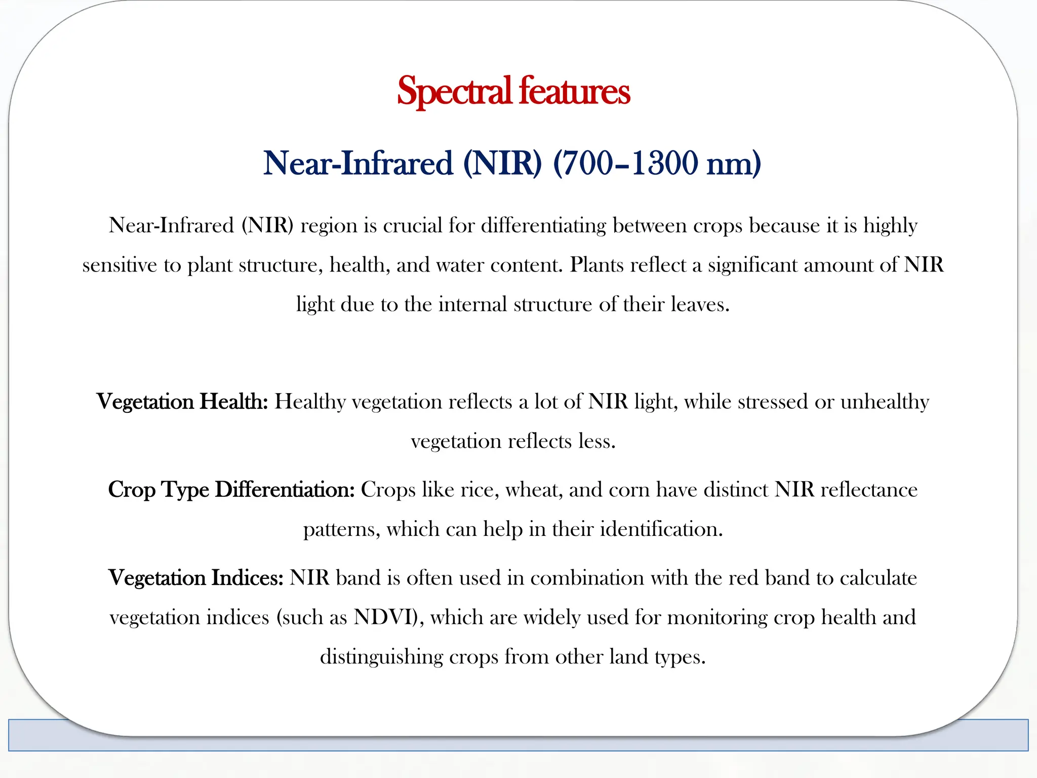 Spectralfeatures
Near-Infrared (NIR) (700–1300 nm)
Near-Infrared (NIR) region is crucial for differentiating between crops because it is highly
sensitive to plant structure, health, and water content. Plants reflect a significant amount of NIR
light due to the internal structure of their leaves.
Vegetation Health: Healthy vegetation reflects a lot of NIR light, while stressed or unhealthy
vegetation reflects less.
Crop Type Differentiation: Crops like rice, wheat, and corn have distinct NIR reflectance
patterns, which can help in their identification.
Vegetation Indices: NIR band is often used in combination with the red band to calculate
vegetation indices (such as NDVI), which are widely used for monitoring crop health and
distinguishing crops from other land types.
 