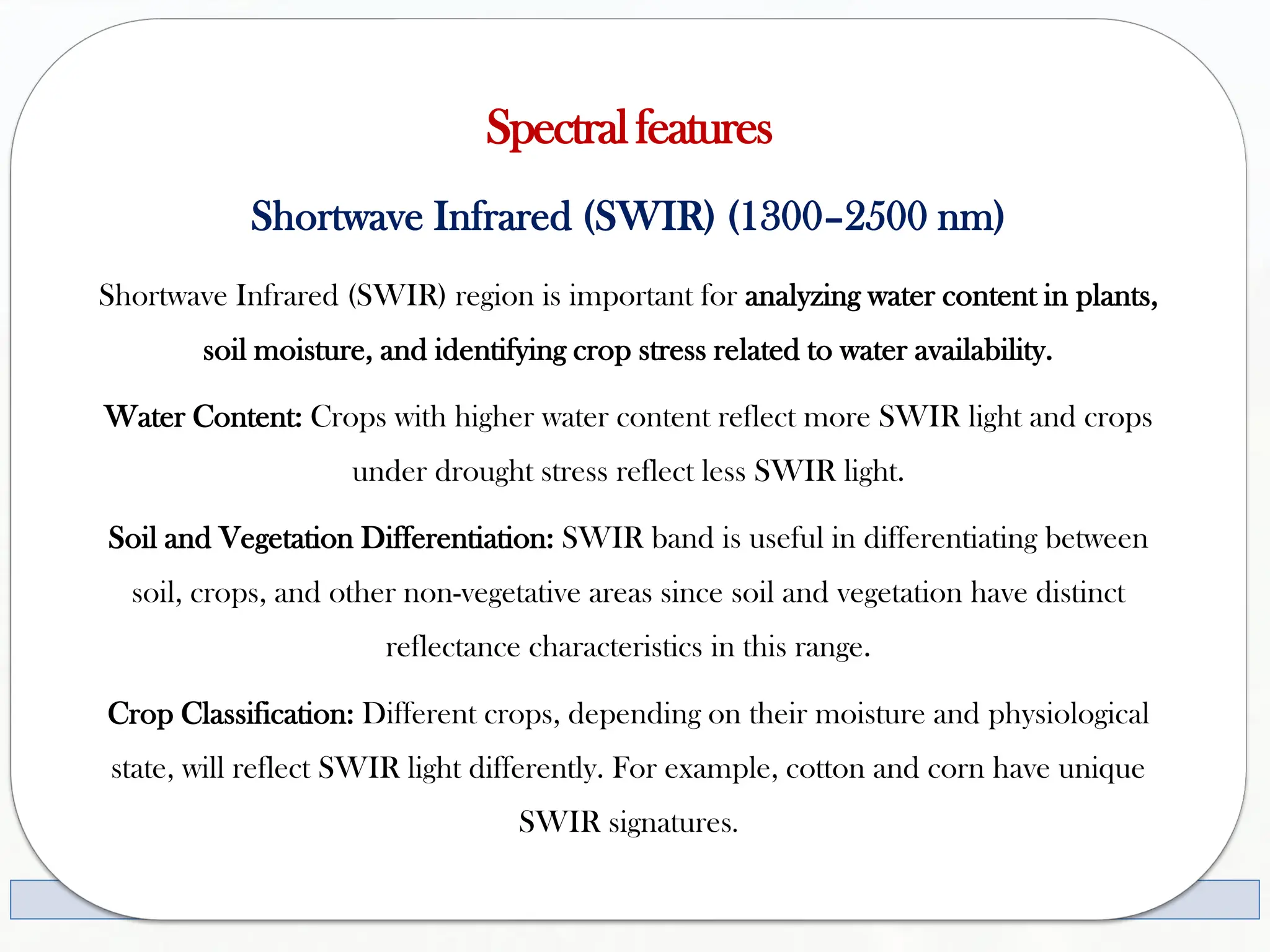 Spectralfeatures
Shortwave Infrared (SWIR) (1300–2500 nm)
Shortwave Infrared (SWIR) region is important for analyzing water content in plants,
soil moisture, and identifying crop stress related to water availability.
Water Content: Crops with higher water content reflect more SWIR light and crops
under drought stress reflect less SWIR light.
Soil and Vegetation Differentiation: SWIR band is useful in differentiating between
soil, crops, and other non-vegetative areas since soil and vegetation have distinct
reflectance characteristics in this range.
Crop Classification: Different crops, depending on their moisture and physiological
state, will reflect SWIR light differently. For example, cotton and corn have unique
SWIR signatures.
 