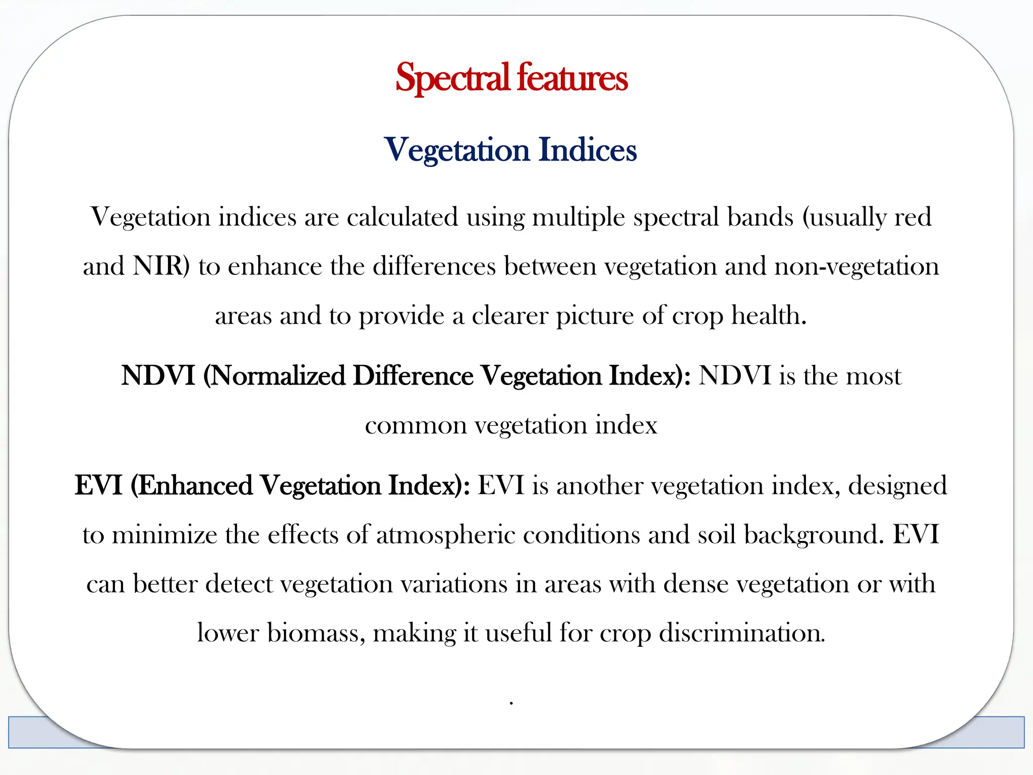 Spectralfeatures
Vegetation Indices
Vegetation indices are calculated using multiple spectral bands (usually red
and NIR) to enhance the differences between vegetation and non-vegetation
areas and to provide a clearer picture of crop health.
NDVI (Normalized Difference Vegetation Index): NDVI is the most
common vegetation index
EVI (Enhanced Vegetation Index): EVI is another vegetation index, designed
to minimize the effects of atmospheric conditions and soil background. EVI
can better detect vegetation variations in areas with dense vegetation or with
lower biomass, making it useful for crop discrimination.
.
 