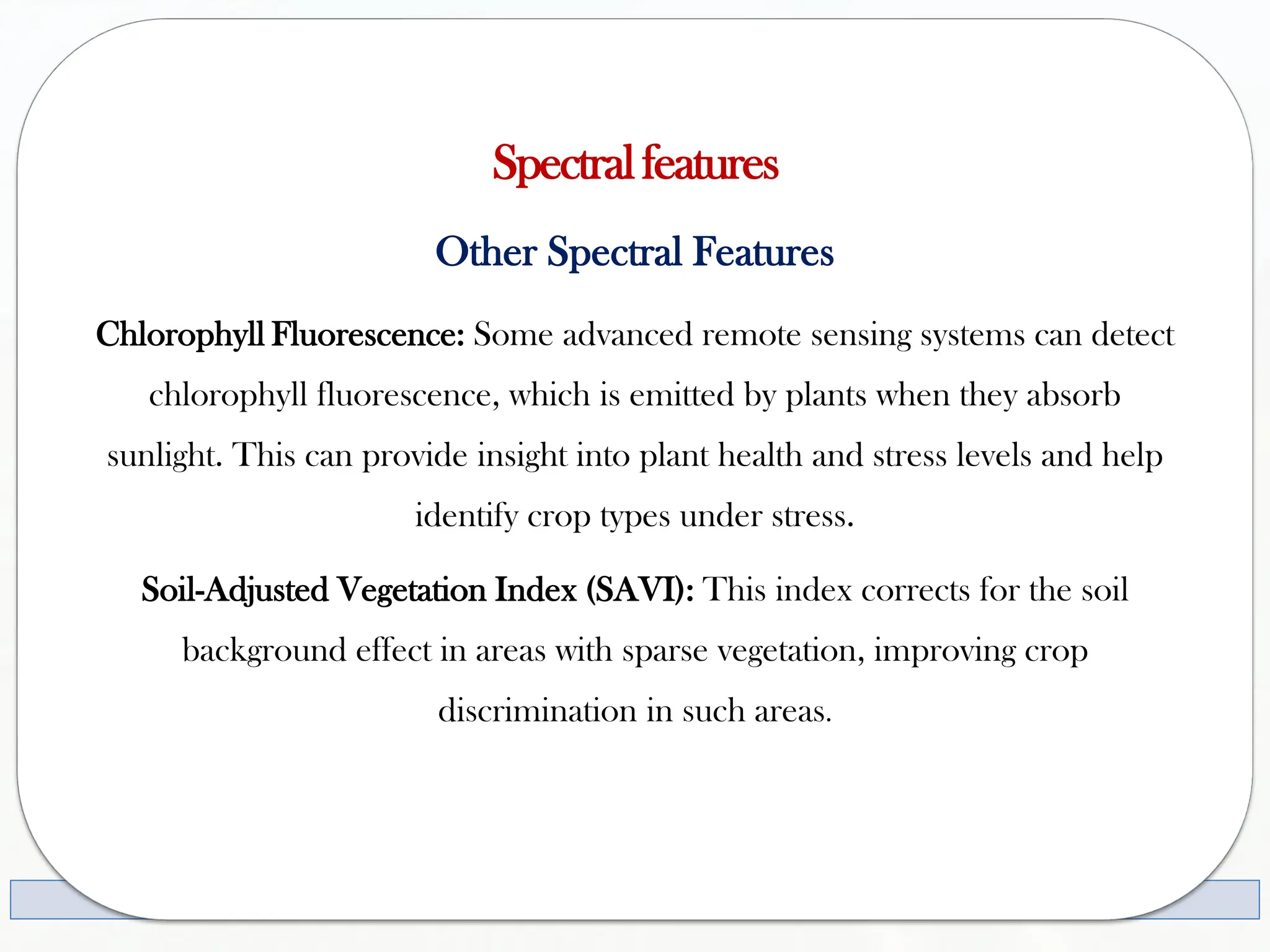 Spectralfeatures
Other Spectral Features
Chlorophyll Fluorescence: Some advanced remote sensing systems can detect
chlorophyll fluorescence, which is emitted by plants when they absorb
sunlight. This can provide insight into plant health and stress levels and help
identify crop types under stress.
Soil-Adjusted Vegetation Index (SAVI): This index corrects for the soil
background effect in areas with sparse vegetation, improving crop
discrimination in such areas.
 