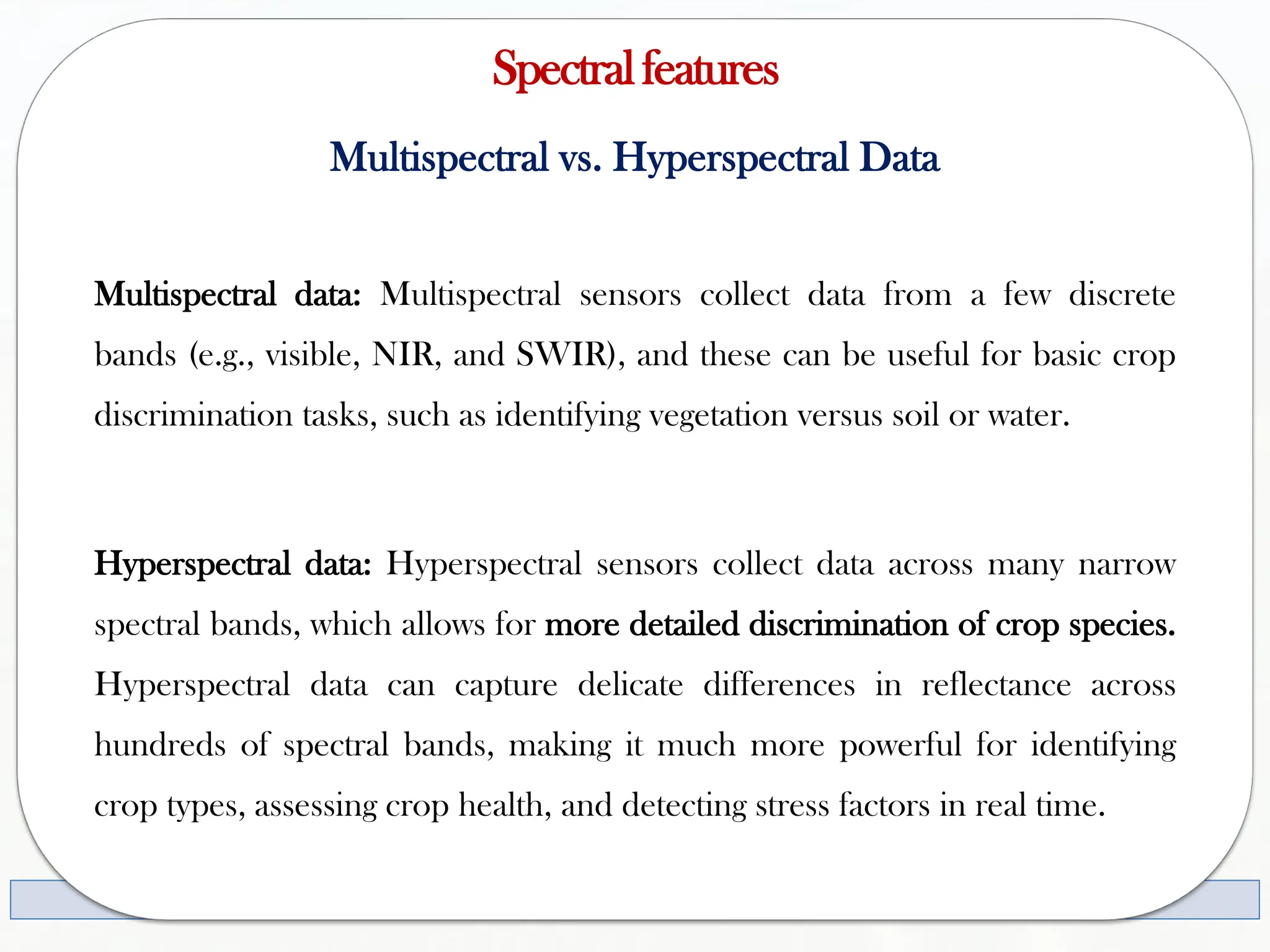 Spectralfeatures
Multispectral vs. Hyperspectral Data
Multispectral data: Multispectral sensors collect data from a few discrete
bands (e.g., visible, NIR, and SWIR), and these can be useful for basic crop
discrimination tasks, such as identifying vegetation versus soil or water.
Hyperspectral data: Hyperspectral sensors collect data across many narrow
spectral bands, which allows for more detailed discrimination of crop species.
Hyperspectral data can capture delicate differences in reflectance across
hundreds of spectral bands, making it much more powerful for identifying
crop types, assessing crop health, and detecting stress factors in real time.
 