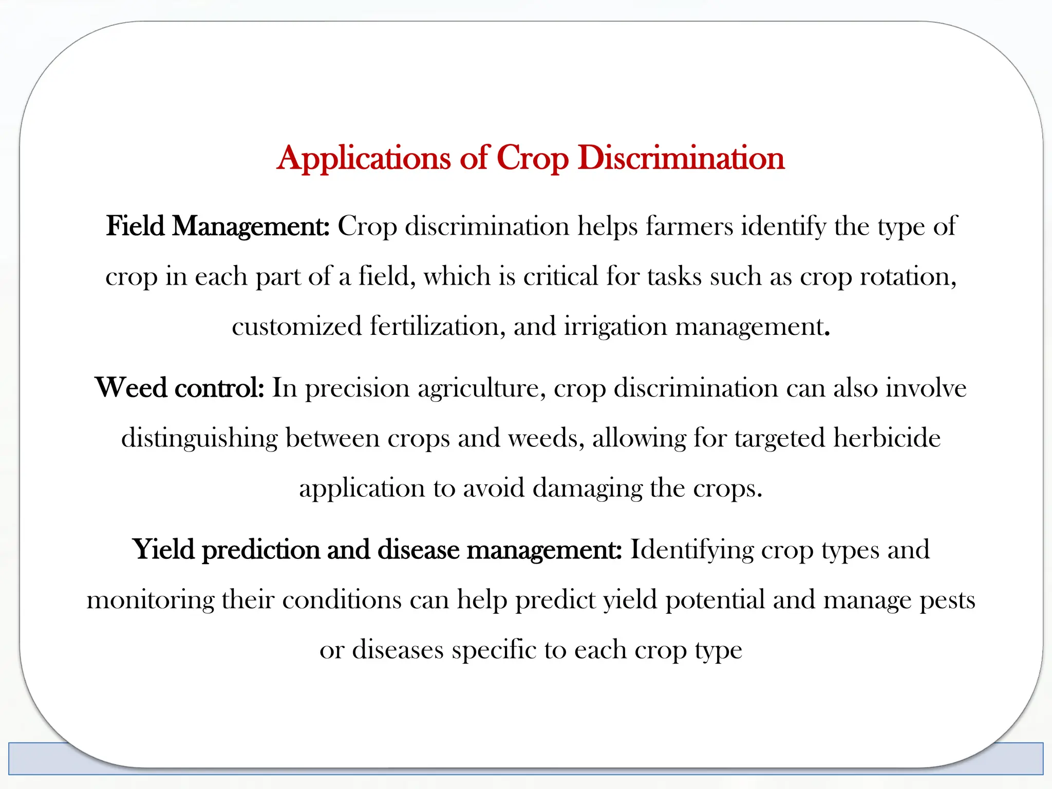 Applications of Crop Discrimination
Field Management: Crop discrimination helps farmers identify the type of
crop in each part of a field, which is critical for tasks such as crop rotation,
customized fertilization, and irrigation management.
Weed control: In precision agriculture, crop discrimination can also involve
distinguishing between crops and weeds, allowing for targeted herbicide
application to avoid damaging the crops.
Yield prediction and disease management: Identifying crop types and
monitoring their conditions can help predict yield potential and manage pests
or diseases specific to each crop type
 