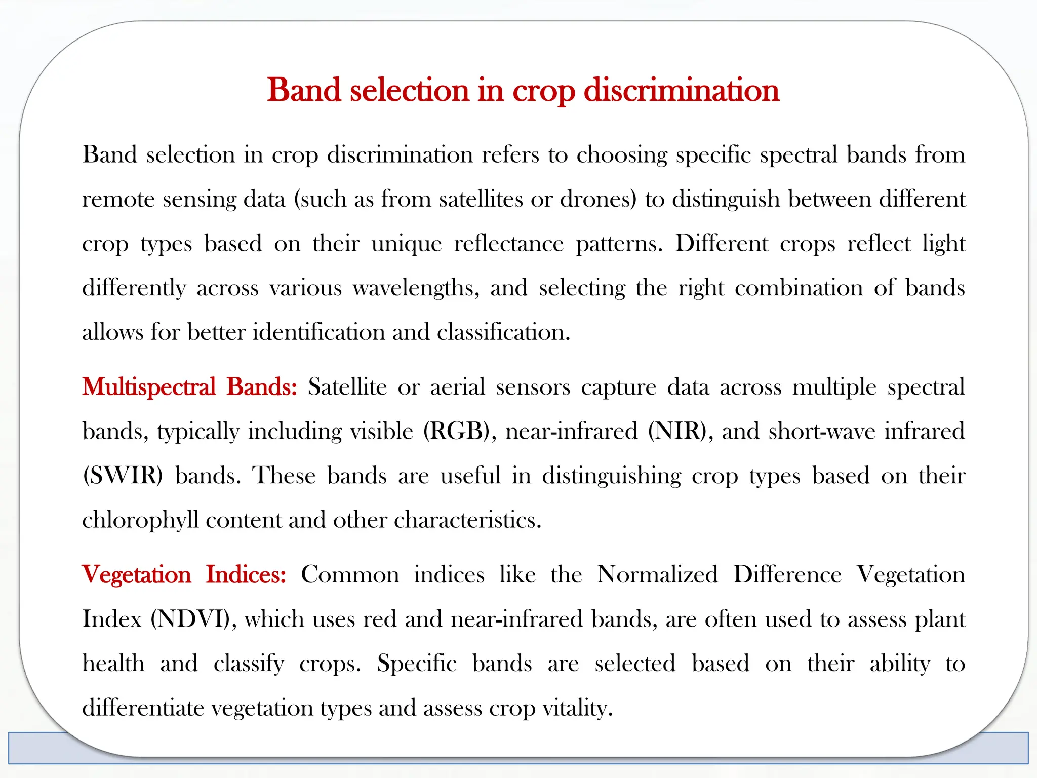 Band selection in crop discrimination
Band selection in crop discrimination refers to choosing specific spectral bands from
remote sensing data (such as from satellites or drones) to distinguish between different
crop types based on their unique reflectance patterns. Different crops reflect light
differently across various wavelengths, and selecting the right combination of bands
allows for better identification and classification.
Multispectral Bands: Satellite or aerial sensors capture data across multiple spectral
bands, typically including visible (RGB), near-infrared (NIR), and short-wave infrared
(SWIR) bands. These bands are useful in distinguishing crop types based on their
chlorophyll content and other characteristics.
Vegetation Indices: Common indices like the Normalized Difference Vegetation
Index (NDVI), which uses red and near-infrared bands, are often used to assess plant
health and classify crops. Specific bands are selected based on their ability to
differentiate vegetation types and assess crop vitality.
 