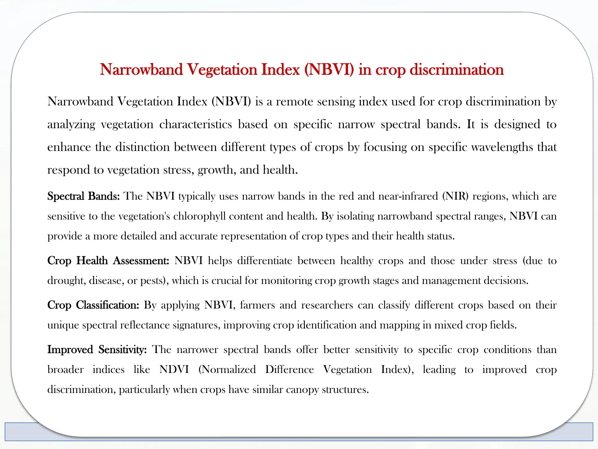 Narrowband Vegetation Index (NBVI) in crop discrimination
Narrowband Vegetation Index (NBVI) is a remote sensing index used for crop discrimination by
analyzing vegetation characteristics based on specific narrow spectral bands. It is designed to
enhance the distinction between different types of crops by focusing on specific wavelengths that
respond to vegetation stress, growth, and health.
Spectral Bands: The NBVI typically uses narrow bands in the red and near-infrared (NIR) regions, which are
sensitive to the vegetation's chlorophyll content and health. By isolating narrowband spectral ranges, NBVI can
provide a more detailed and accurate representation of crop types and their health status.
Crop Health Assessment: NBVI helps differentiate between healthy crops and those under stress (due to
drought, disease, or pests), which is crucial for monitoring crop growth stages and management decisions.
Crop Classification: By applying NBVI, farmers and researchers can classify different crops based on their
unique spectral reflectance signatures, improving crop identification and mapping in mixed crop fields.
Improved Sensitivity: The narrower spectral bands offer better sensitivity to specific crop conditions than
broader indices like NDVI (Normalized Difference Vegetation Index), leading to improved crop
discrimination, particularly when crops have similar canopy structures.
 