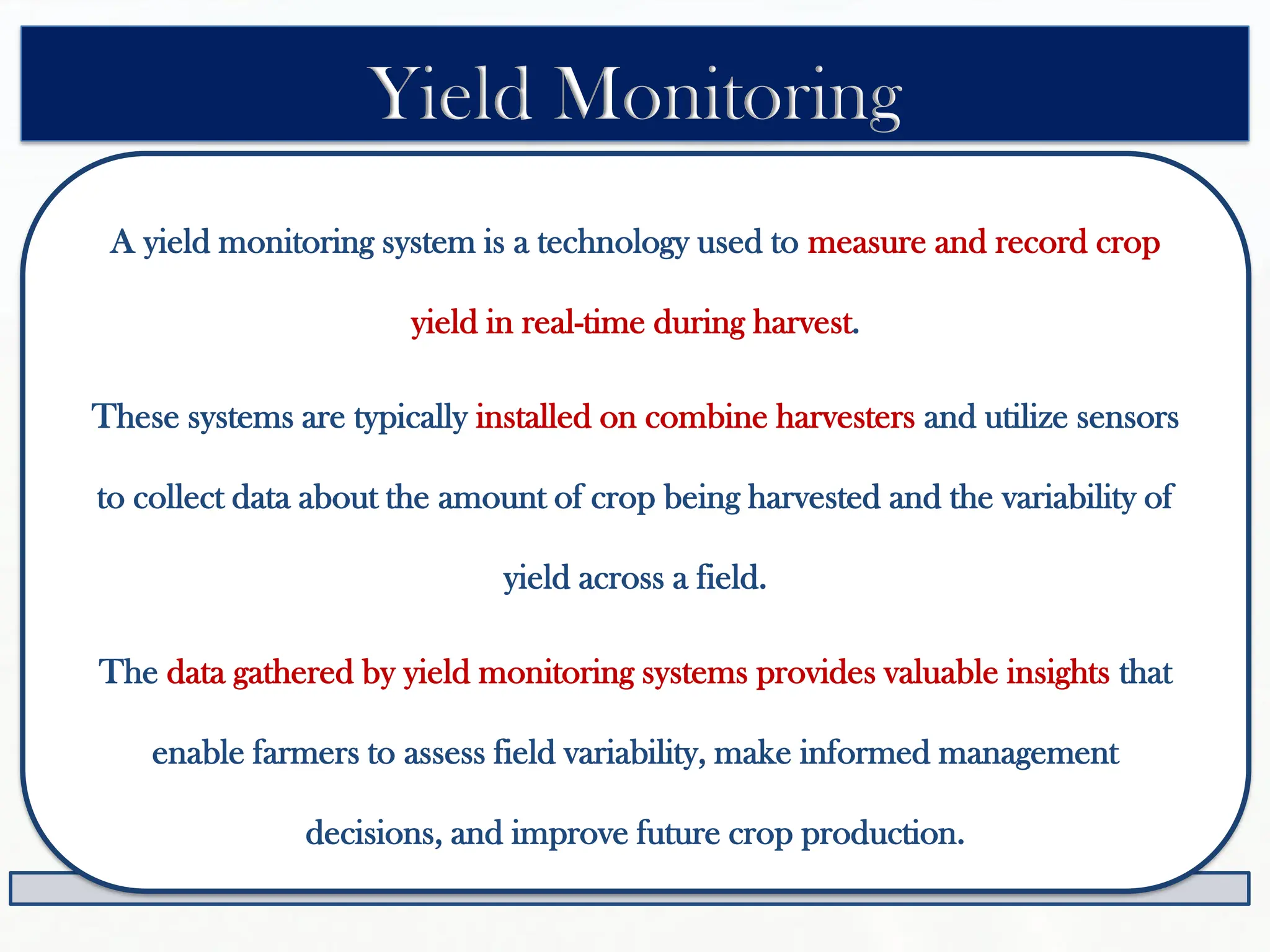 A yield monitoring system is a technology used to measure and record crop
yield in real-time during harvest.
These systems are typically installed on combine harvesters and utilize sensors
to collect data about the amount of crop being harvested and the variability of
yield across a field.
The data gathered by yield monitoring systems provides valuable insights that
enable farmers to assess field variability, make informed management
decisions, and improve future crop production.
Yield Monitoring
 