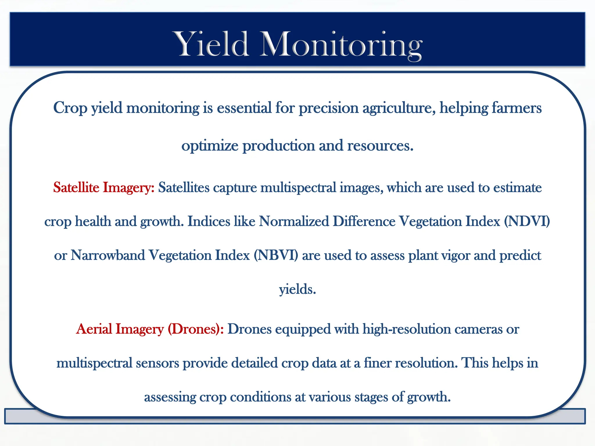 Crop yield monitoring is essential for precision agriculture, helping farmers
optimize production and resources.
Satellite Imagery: Satellites capture multispectral images, which are used to estimate
crop health and growth. Indices like Normalized Difference Vegetation Index (NDVI)
or Narrowband Vegetation Index (NBVI) are used to assess plant vigor and predict
yields.
Aerial Imagery (Drones): Drones equipped with high-resolution cameras or
multispectral sensors provide detailed crop data at a finer resolution. This helps in
assessing crop conditions at various stages of growth.
Yield Monitoring
 