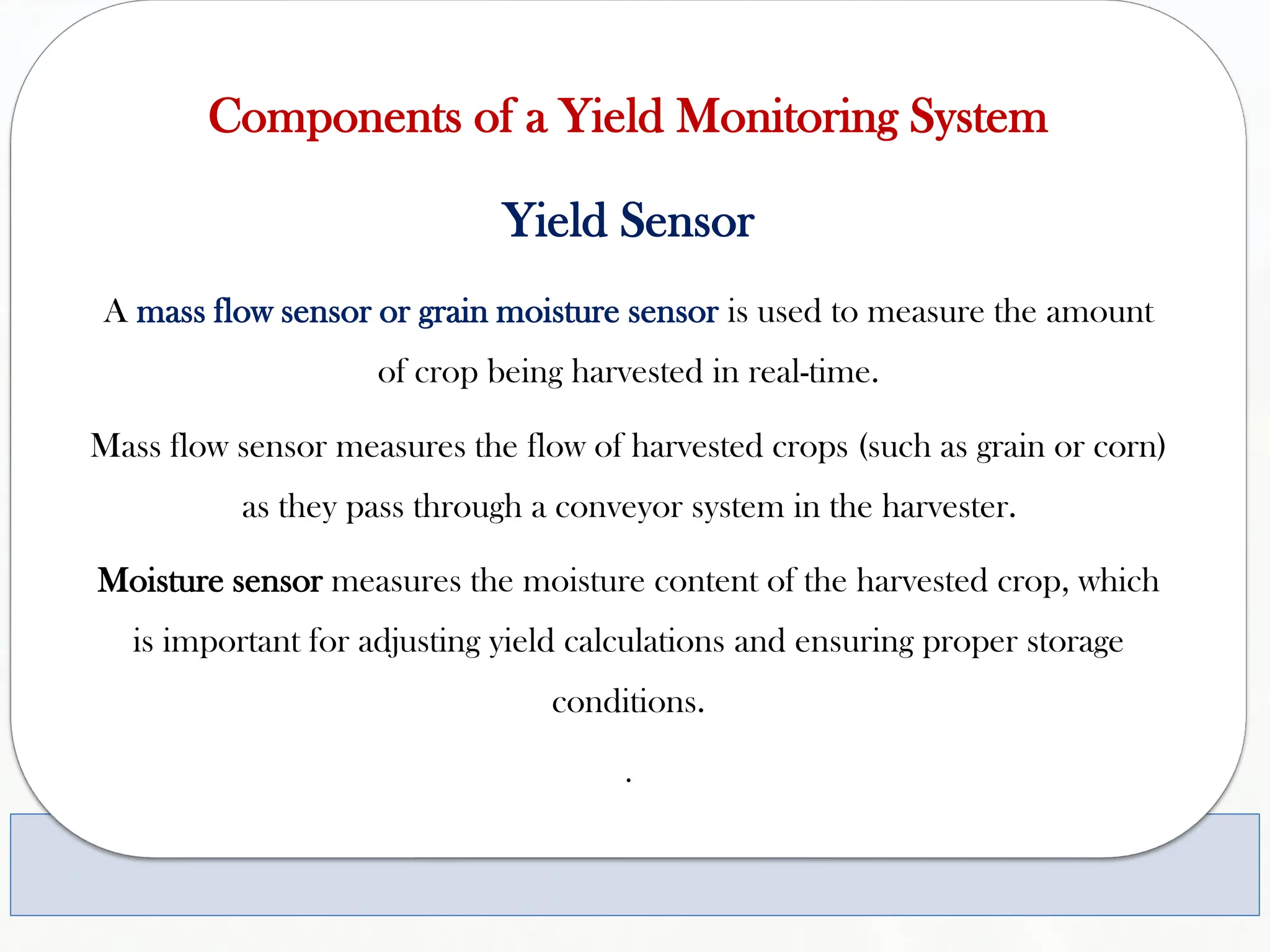 Components of a Yield Monitoring System
Yield Sensor
A mass flow sensor or grain moisture sensor is used to measure the amount
of crop being harvested in real-time.
Mass flow sensor measures the flow of harvested crops (such as grain or corn)
as they pass through a conveyor system in the harvester.
Moisture sensor measures the moisture content of the harvested crop, which
is important for adjusting yield calculations and ensuring proper storage
conditions.
.
 