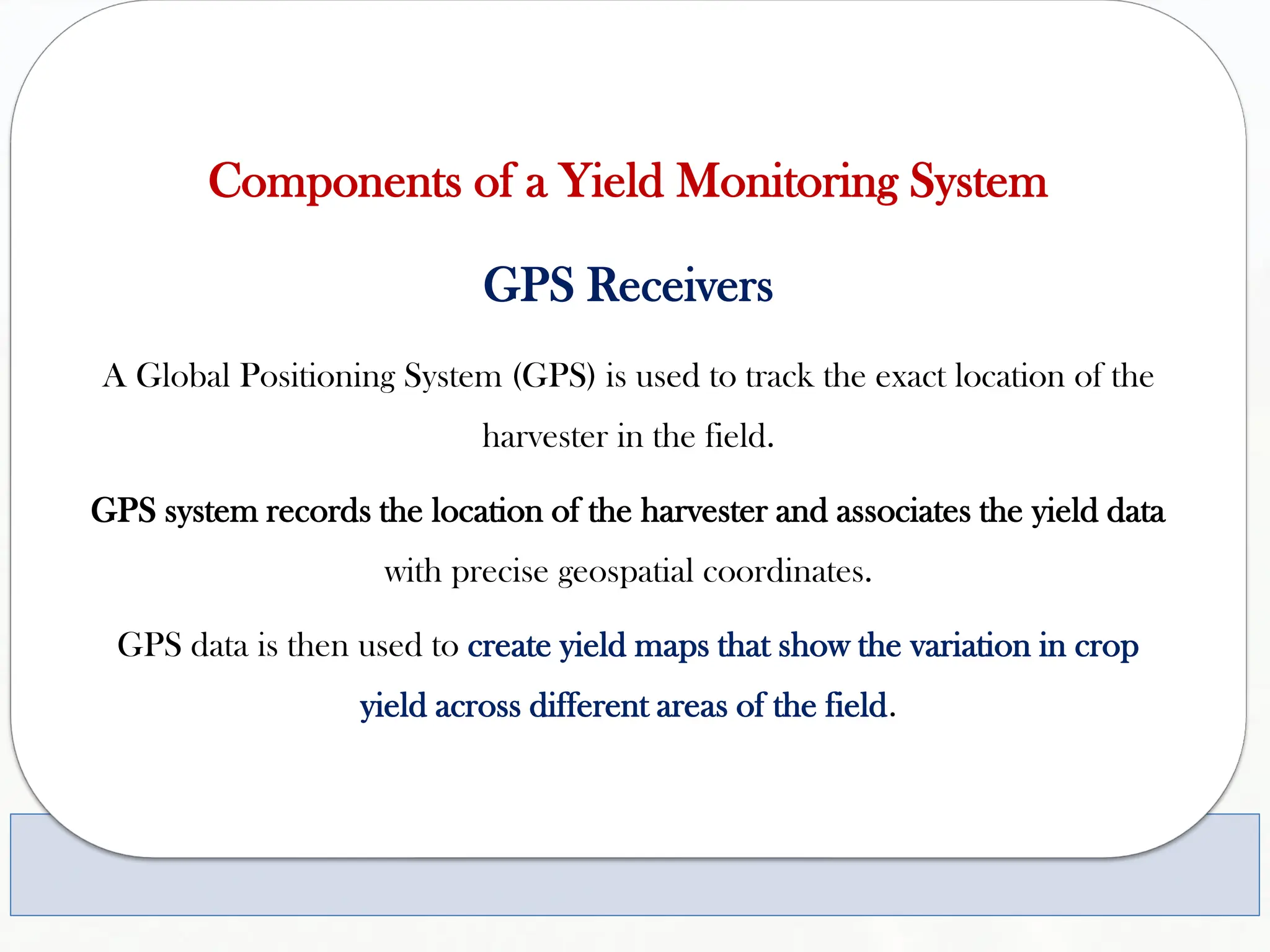Components of a Yield Monitoring System
GPS Receivers
A Global Positioning System (GPS) is used to track the exact location of the
harvester in the field.
GPS system records the location of the harvester and associates the yield data
with precise geospatial coordinates.
GPS data is then used to create yield maps that show the variation in crop
yield across different areas of the field.
 