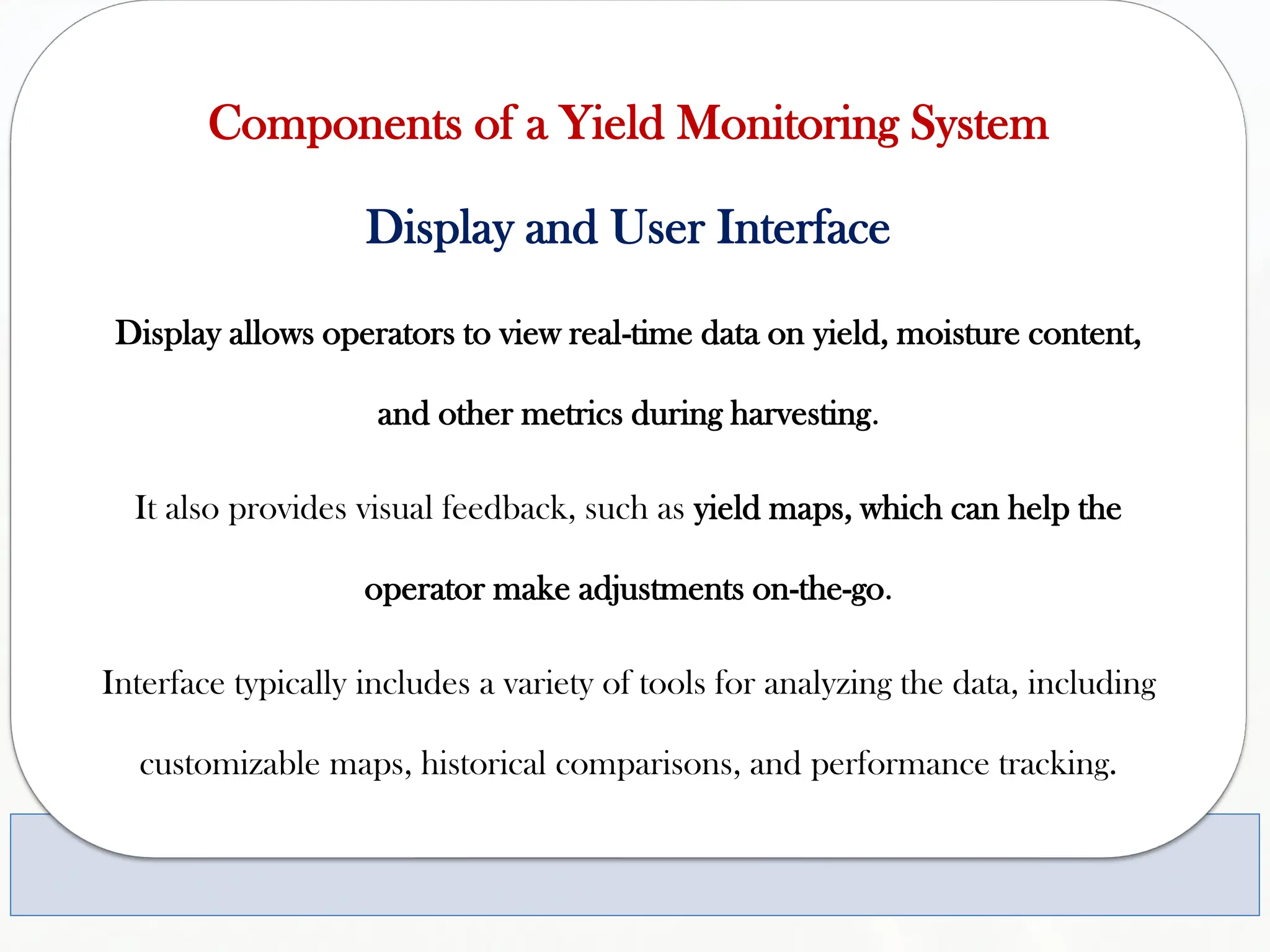Components of a Yield Monitoring System
Display and User Interface
Display allows operators to view real-time data on yield, moisture content,
and other metrics during harvesting.
It also provides visual feedback, such as yield maps, which can help the
operator make adjustments on-the-go.
Interface typically includes a variety of tools for analyzing the data, including
customizable maps, historical comparisons, and performance tracking.
 