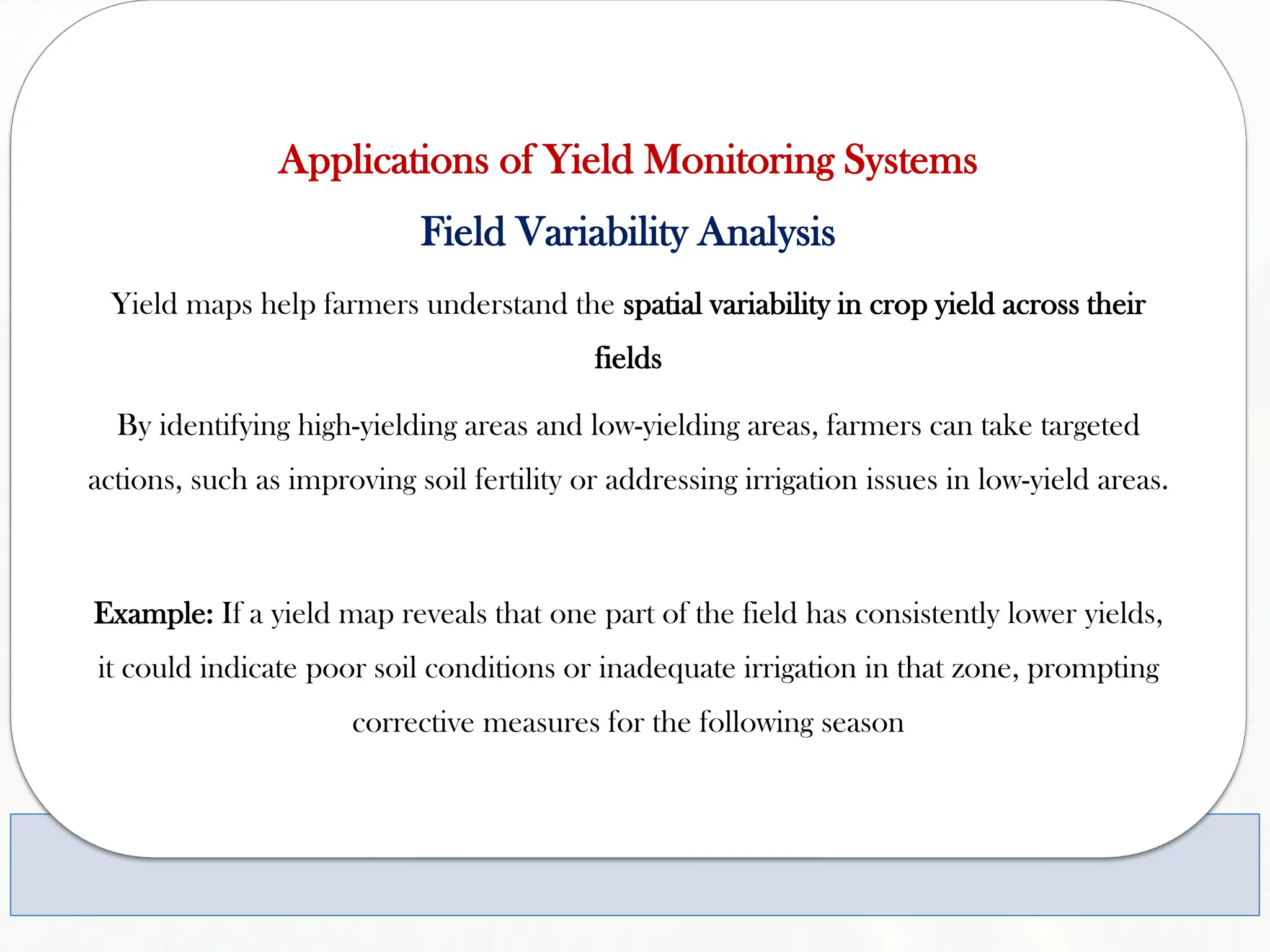 Applications of Yield Monitoring Systems
Field Variability Analysis
Yield maps help farmers understand the spatial variability in crop yield across their
fields
By identifying high-yielding areas and low-yielding areas, farmers can take targeted
actions, such as improving soil fertility or addressing irrigation issues in low-yield areas.
Example: If a yield map reveals that one part of the field has consistently lower yields,
it could indicate poor soil conditions or inadequate irrigation in that zone, prompting
corrective measures for the following season
 