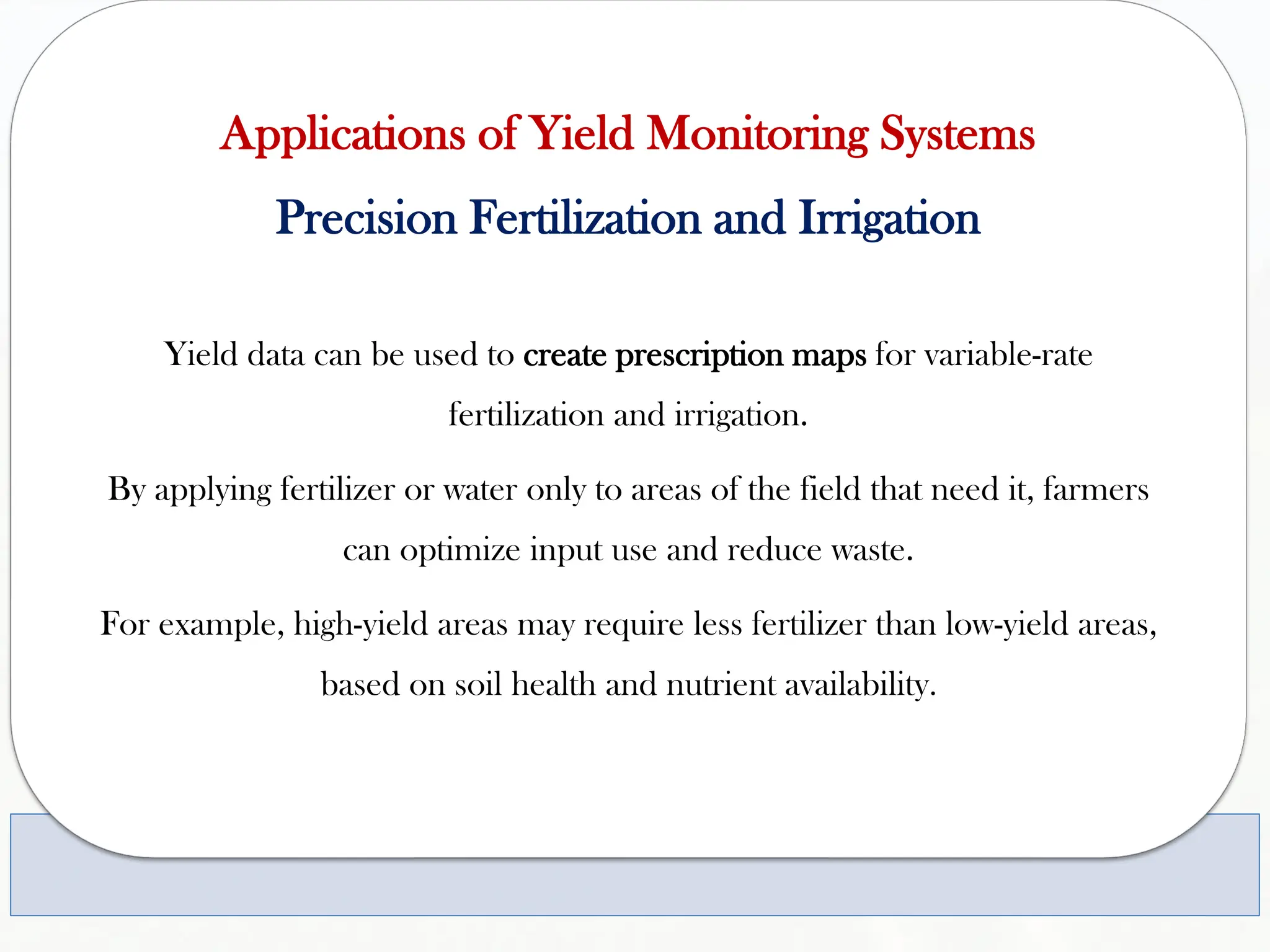 Applications of Yield Monitoring Systems
Precision Fertilization and Irrigation
Yield data can be used to create prescription maps for variable-rate
fertilization and irrigation.
By applying fertilizer or water only to areas of the field that need it, farmers
can optimize input use and reduce waste.
For example, high-yield areas may require less fertilizer than low-yield areas,
based on soil health and nutrient availability.
 