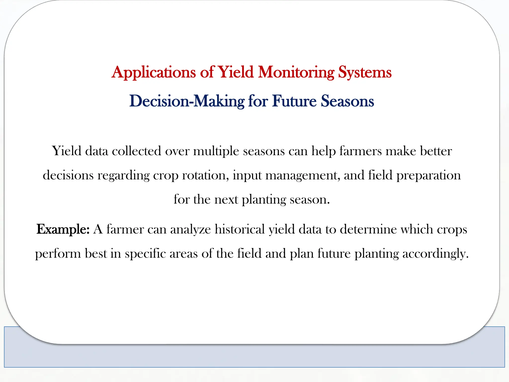 Applications of Yield Monitoring Systems
Decision-Making for Future Seasons
Yield data collected over multiple seasons can help farmers make better
decisions regarding crop rotation, input management, and field preparation
for the next planting season.
Example: A farmer can analyze historical yield data to determine which crops
perform best in specific areas of the field and plan future planting accordingly.
 