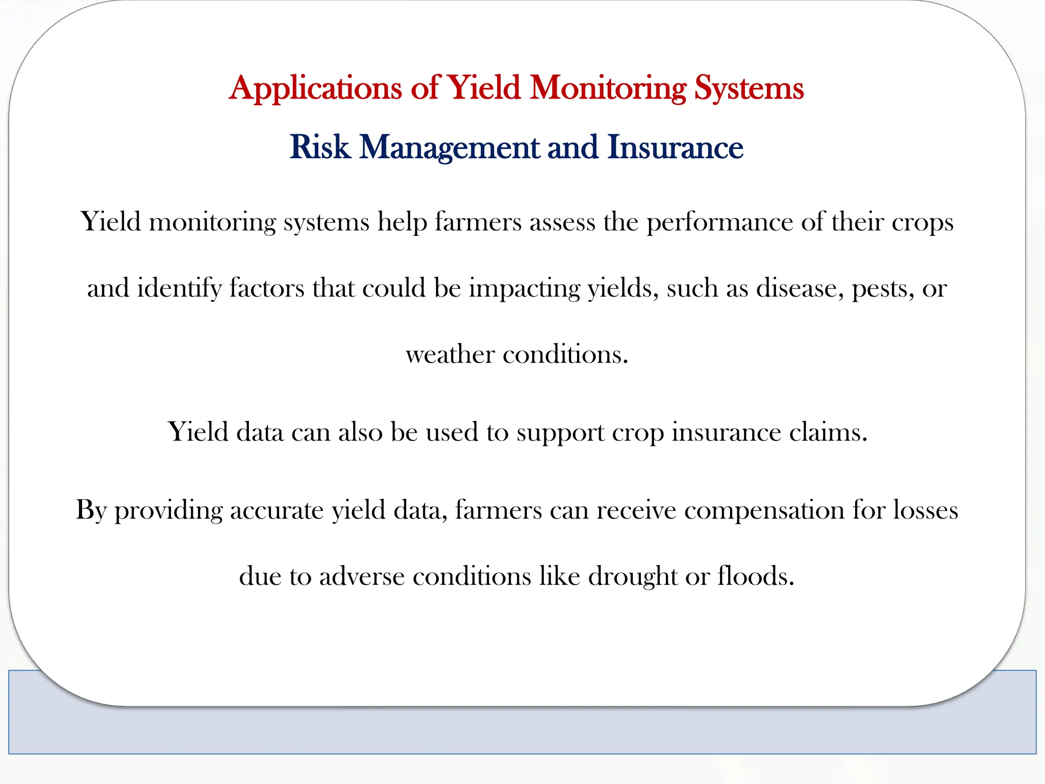 Applications of Yield Monitoring Systems
Risk Management and Insurance
Yield monitoring systems help farmers assess the performance of their crops
and identify factors that could be impacting yields, such as disease, pests, or
weather conditions.
Yield data can also be used to support crop insurance claims.
By providing accurate yield data, farmers can receive compensation for losses
due to adverse conditions like drought or floods.
 