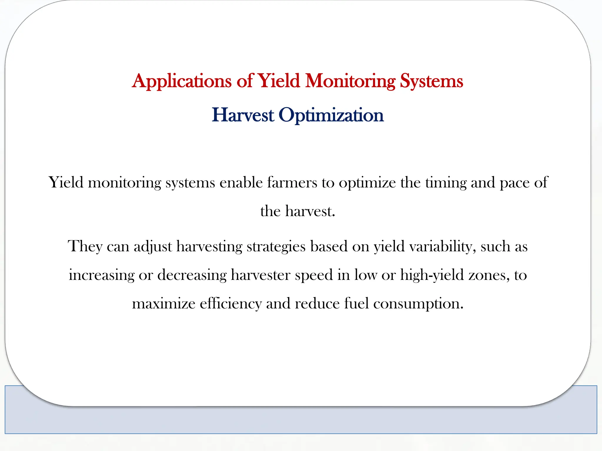 Applications of Yield Monitoring Systems
Harvest Optimization
Yield monitoring systems enable farmers to optimize the timing and pace of
the harvest.
They can adjust harvesting strategies based on yield variability, such as
increasing or decreasing harvester speed in low or high-yield zones, to
maximize efficiency and reduce fuel consumption.
 
