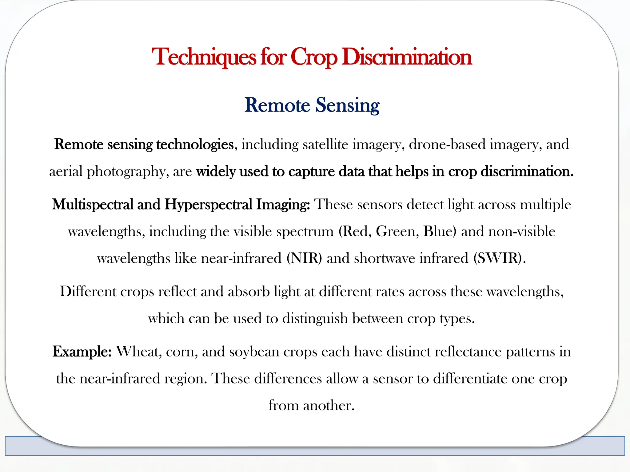 TechniquesforCropDiscrimination
Remote Sensing
Remote sensing technologies, including satellite imagery, drone-based imagery, and
aerial photography, are widely used to capture data that helps in crop discrimination.
Multispectral and Hyperspectral Imaging: These sensors detect light across multiple
wavelengths, including the visible spectrum (Red, Green, Blue) and non-visible
wavelengths like near-infrared (NIR) and shortwave infrared (SWIR).
Different crops reflect and absorb light at different rates across these wavelengths,
which can be used to distinguish between crop types.
Example: Wheat, corn, and soybean crops each have distinct reflectance patterns in
the near-infrared region. These differences allow a sensor to differentiate one crop
from another.
 