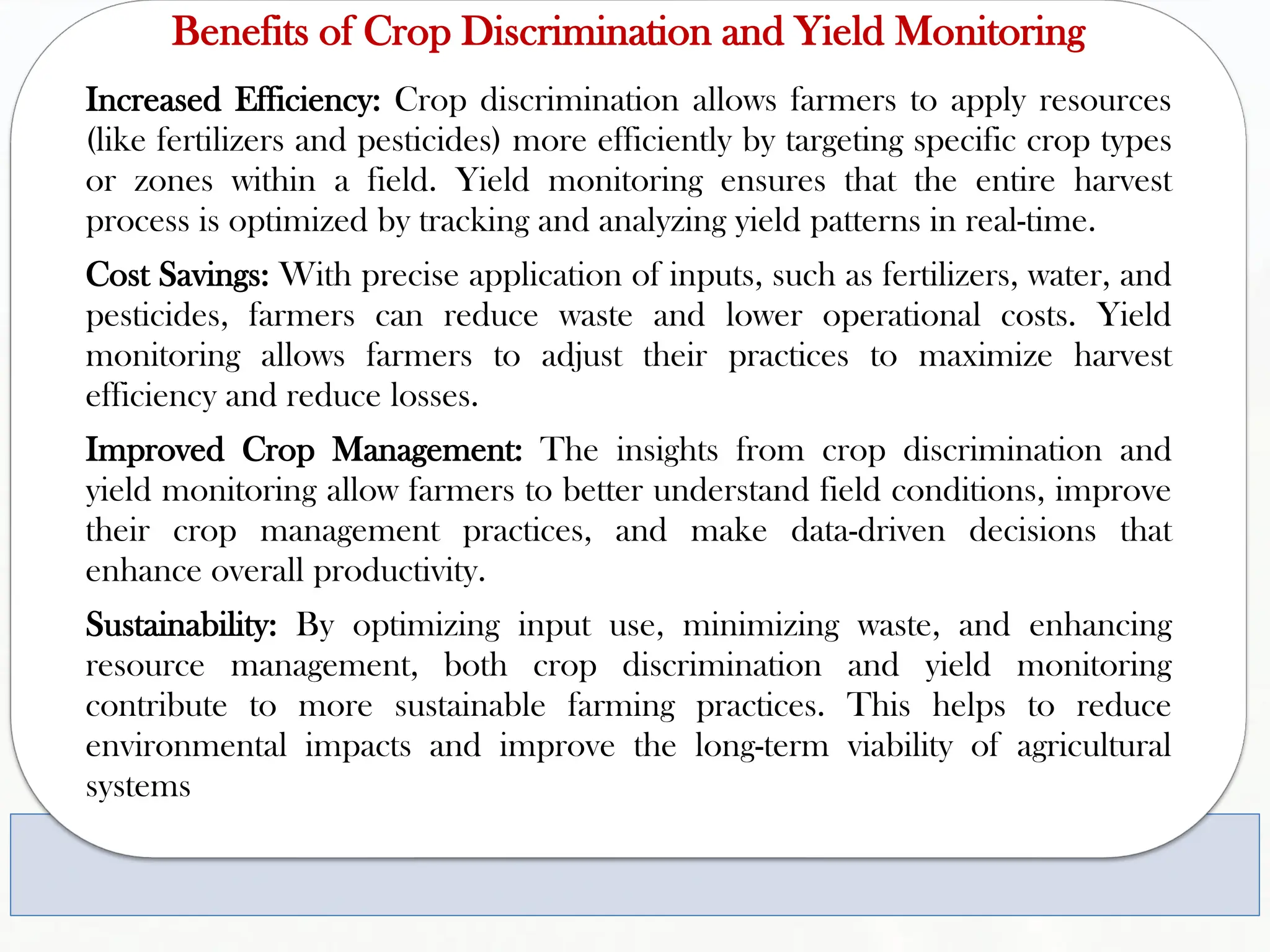 Benefits of Crop Discrimination and Yield Monitoring
Increased Efficiency: Crop discrimination allows farmers to apply resources
(like fertilizers and pesticides) more efficiently by targeting specific crop types
or zones within a field. Yield monitoring ensures that the entire harvest
process is optimized by tracking and analyzing yield patterns in real-time.
Cost Savings: With precise application of inputs, such as fertilizers, water, and
pesticides, farmers can reduce waste and lower operational costs. Yield
monitoring allows farmers to adjust their practices to maximize harvest
efficiency and reduce losses.
Improved Crop Management: The insights from crop discrimination and
yield monitoring allow farmers to better understand field conditions, improve
their crop management practices, and make data-driven decisions that
enhance overall productivity.
Sustainability: By optimizing input use, minimizing waste, and enhancing
resource management, both crop discrimination and yield monitoring
contribute to more sustainable farming practices. This helps to reduce
environmental impacts and improve the long-term viability of agricultural
systems
 