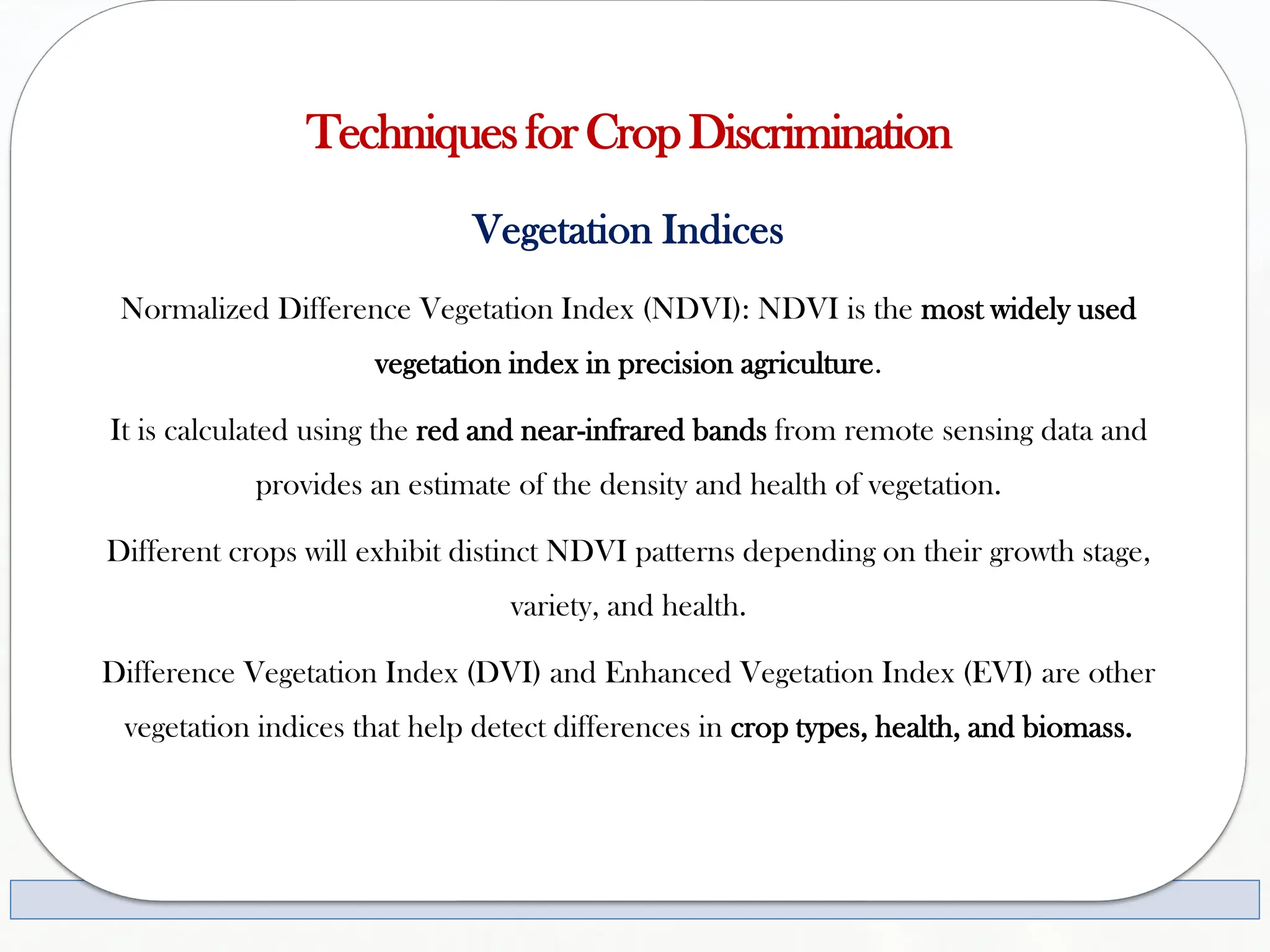 TechniquesforCropDiscrimination
Vegetation Indices
Normalized Difference Vegetation Index (NDVI): NDVI is the most widely used
vegetation index in precision agriculture.
It is calculated using the red and near-infrared bands from remote sensing data and
provides an estimate of the density and health of vegetation.
Different crops will exhibit distinct NDVI patterns depending on their growth stage,
variety, and health.
Difference Vegetation Index (DVI) and Enhanced Vegetation Index (EVI) are other
vegetation indices that help detect differences in crop types, health, and biomass.
 