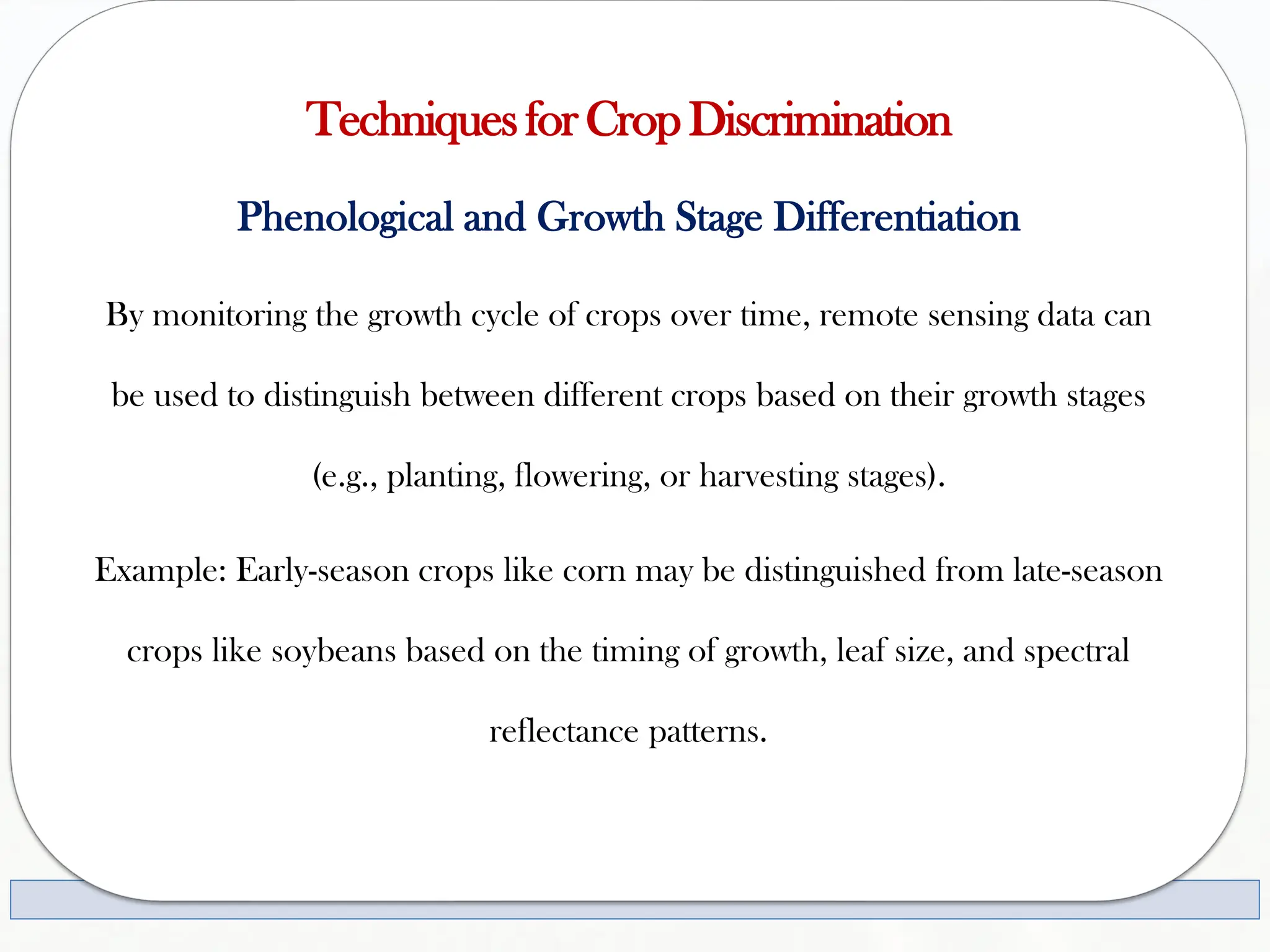 TechniquesforCropDiscrimination
Phenological and Growth Stage Differentiation
By monitoring the growth cycle of crops over time, remote sensing data can
be used to distinguish between different crops based on their growth stages
(e.g., planting, flowering, or harvesting stages).
Example: Early-season crops like corn may be distinguished from late-season
crops like soybeans based on the timing of growth, leaf size, and spectral
reflectance patterns.
 