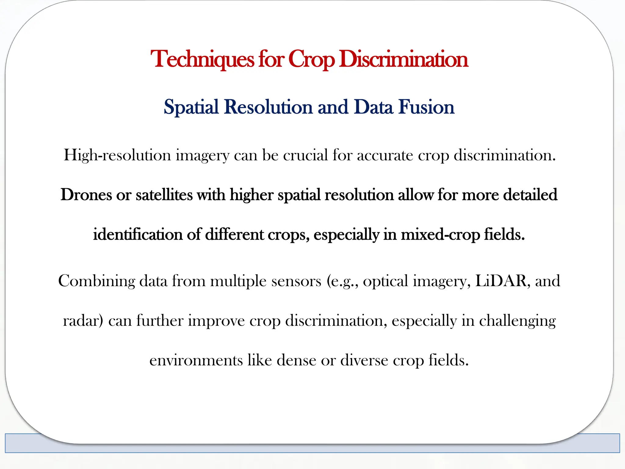 TechniquesforCropDiscrimination
Spatial Resolution and Data Fusion
High-resolution imagery can be crucial for accurate crop discrimination.
Drones or satellites with higher spatial resolution allow for more detailed
identification of different crops, especially in mixed-crop fields.
Combining data from multiple sensors (e.g., optical imagery, LiDAR, and
radar) can further improve crop discrimination, especially in challenging
environments like dense or diverse crop fields.
 