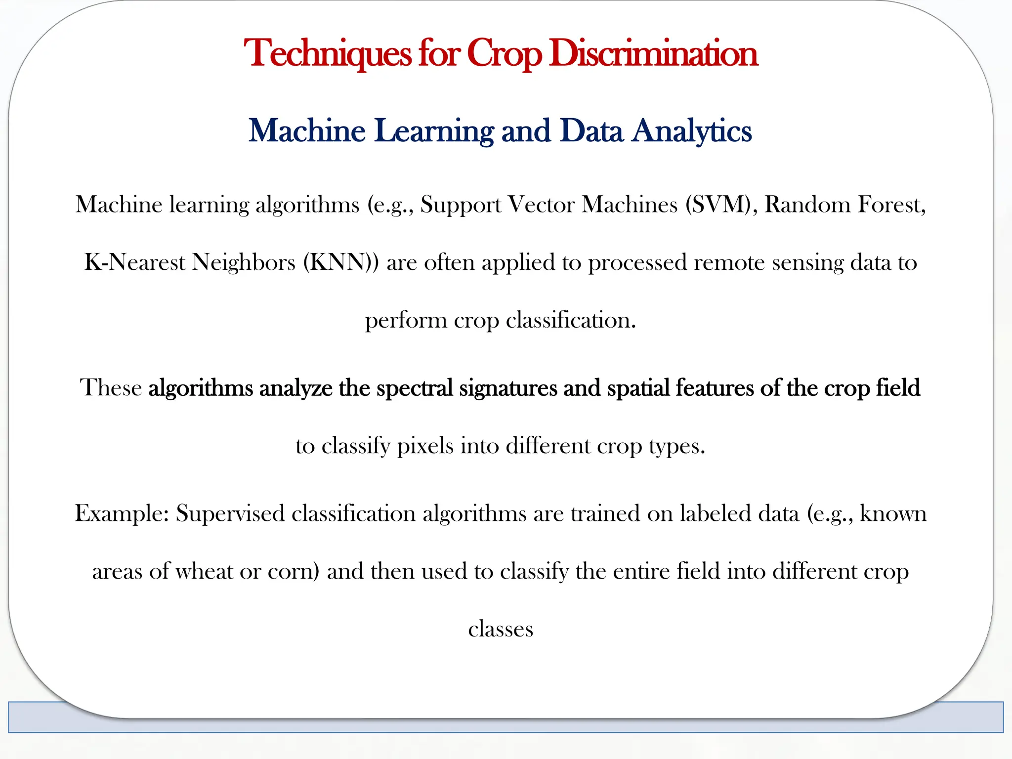 TechniquesforCropDiscrimination
Machine Learning and Data Analytics
Machine learning algorithms (e.g., Support Vector Machines (SVM), Random Forest,
K-Nearest Neighbors (KNN)) are often applied to processed remote sensing data to
perform crop classification.
These algorithms analyze the spectral signatures and spatial features of the crop field
to classify pixels into different crop types.
Example: Supervised classification algorithms are trained on labeled data (e.g., known
areas of wheat or corn) and then used to classify the entire field into different crop
classes
 
