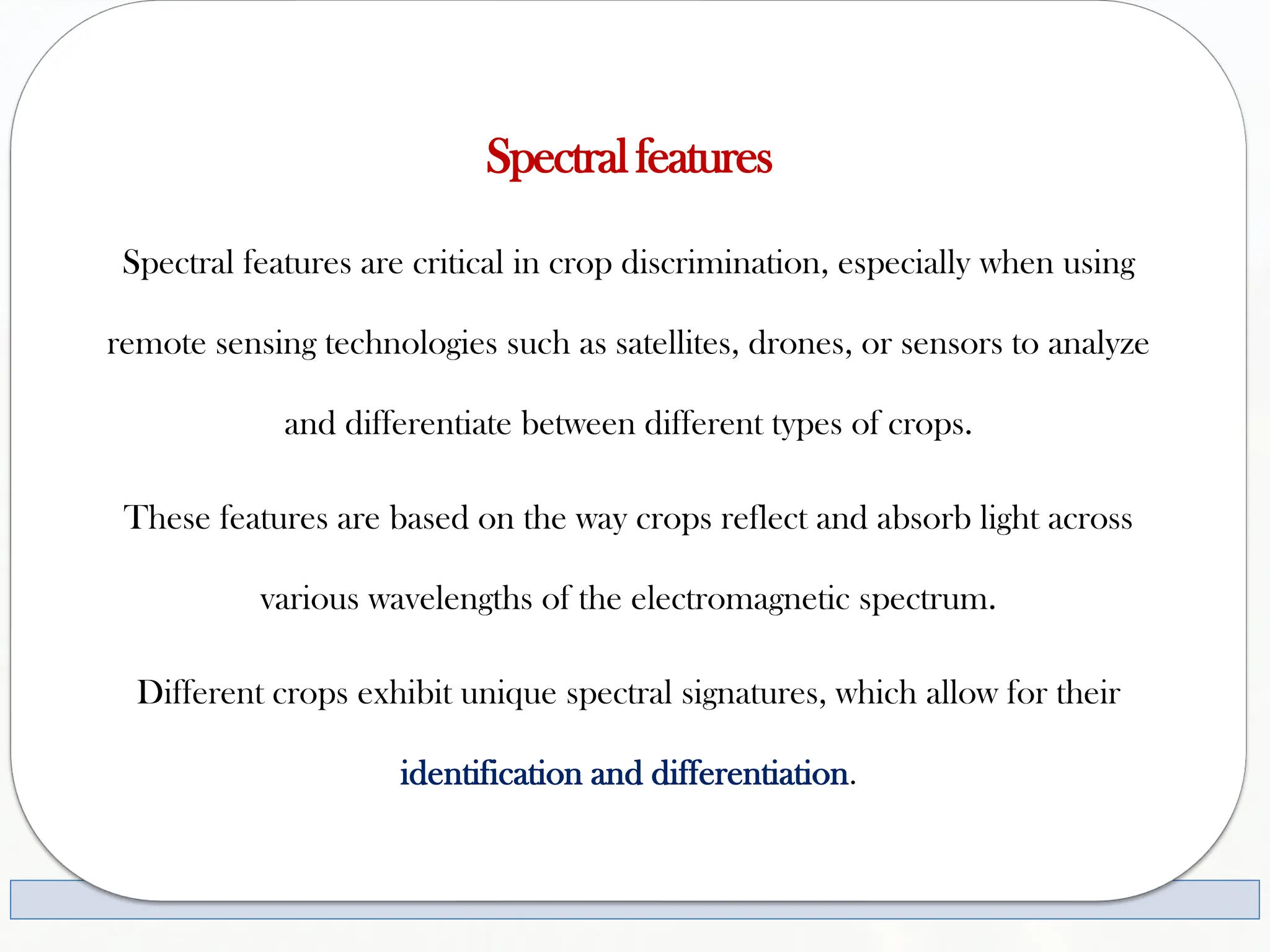 Spectralfeatures
Spectral features are critical in crop discrimination, especially when using
remote sensing technologies such as satellites, drones, or sensors to analyze
and differentiate between different types of crops.
These features are based on the way crops reflect and absorb light across
various wavelengths of the electromagnetic spectrum.
Different crops exhibit unique spectral signatures, which allow for their
identification and differentiation.
 